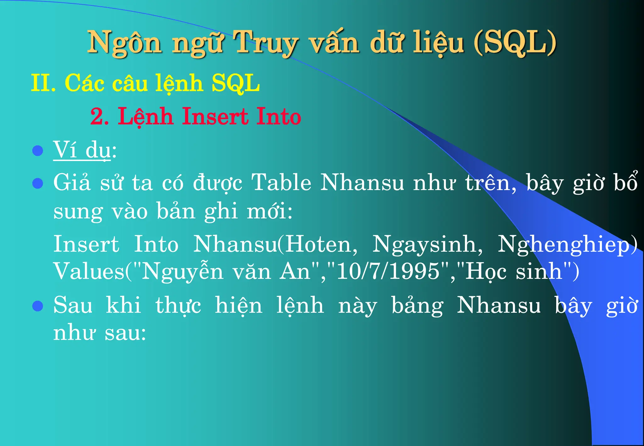 Ng«n ng÷ Truy vÊn d÷ liÖu (SQL)
II. C¸c c©u lÖnh SQL
2. LÖnh Insert Into
 VÝ dô:
 Gi¶ sö ta cã ®ưîc Table Nhansu như trªn, b©y giê bæ
sung vµo b¶n ghi míi:
Insert Into Nhansu(Hoten, Ngaysinh, Nghenghiep)
Values(“Nguyễn v¨n An”,”10/7/1995”,”Häc sinh”)
 Sau khi thùc hiÖn lÖnh nµy b¶ng Nhansu b©y giê
như sau:
 