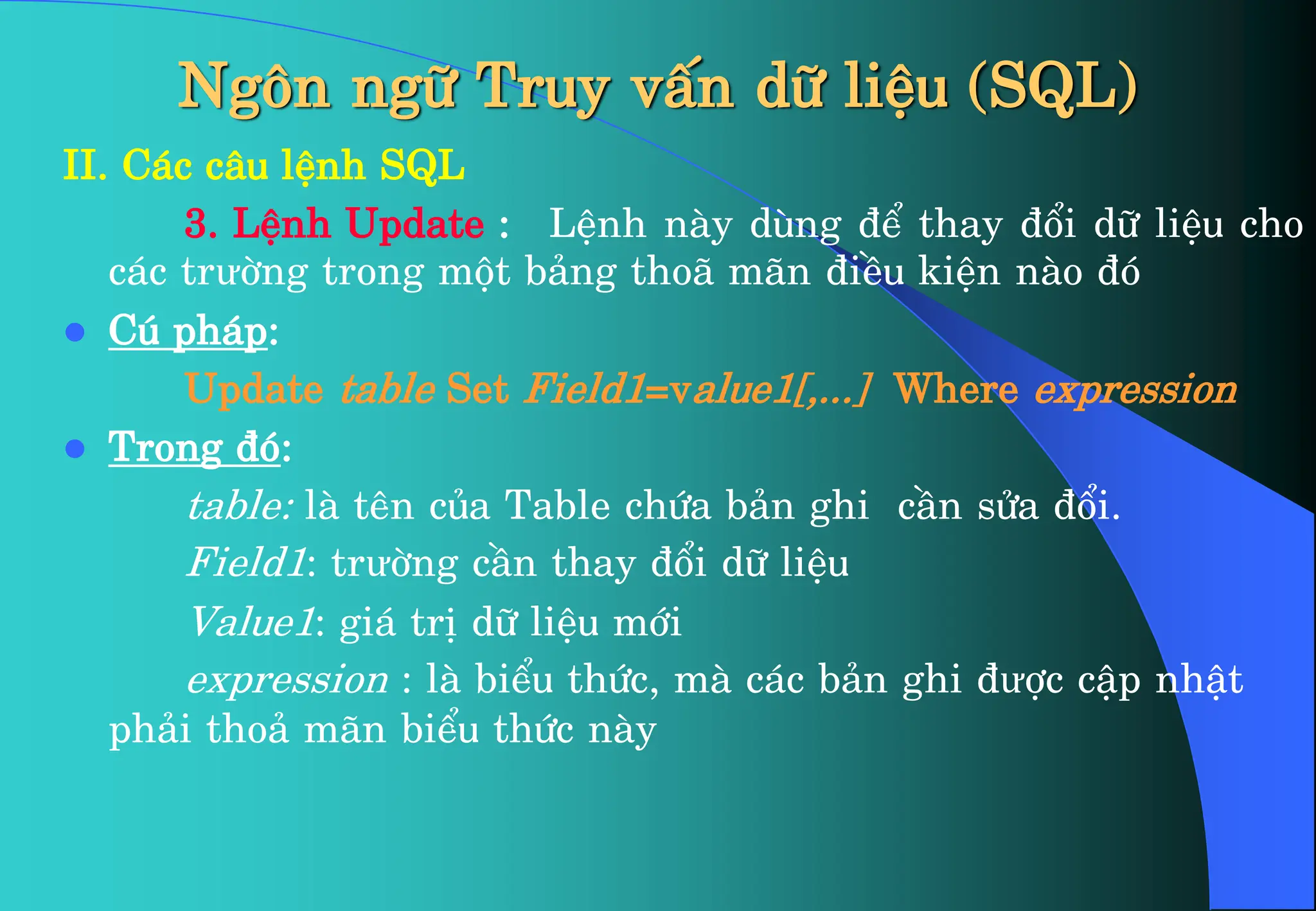 Ng«n ng÷ Truy vÊn d÷ liÖu (SQL)
II. C¸c c©u lÖnh SQL
3. LÖnh Update : LÖnh nµy dïng ®Ó thay ®æi d÷ liÖu cho
c¸c trưêng trong mét b¶ng tho· m·n ®iÒu kiÖn nµo ®ã
 Có ph¸p:
Update table Set Field1=value1[,...] Where expression
 Trong ®ã:
table: lµ tªn cña Table chøa b¶n ghi cÇn söa ®æi.
Field1: trưêng cÇn thay ®æi d÷ liÖu
Value1: gi¸ trÞ d÷ liÖu míi
expression : lµ biÓu thøc, mµ c¸c b¶n ghi ®ưîc cËp nhËt
ph¶i tho¶ m·n biÓu thøc nµy
 