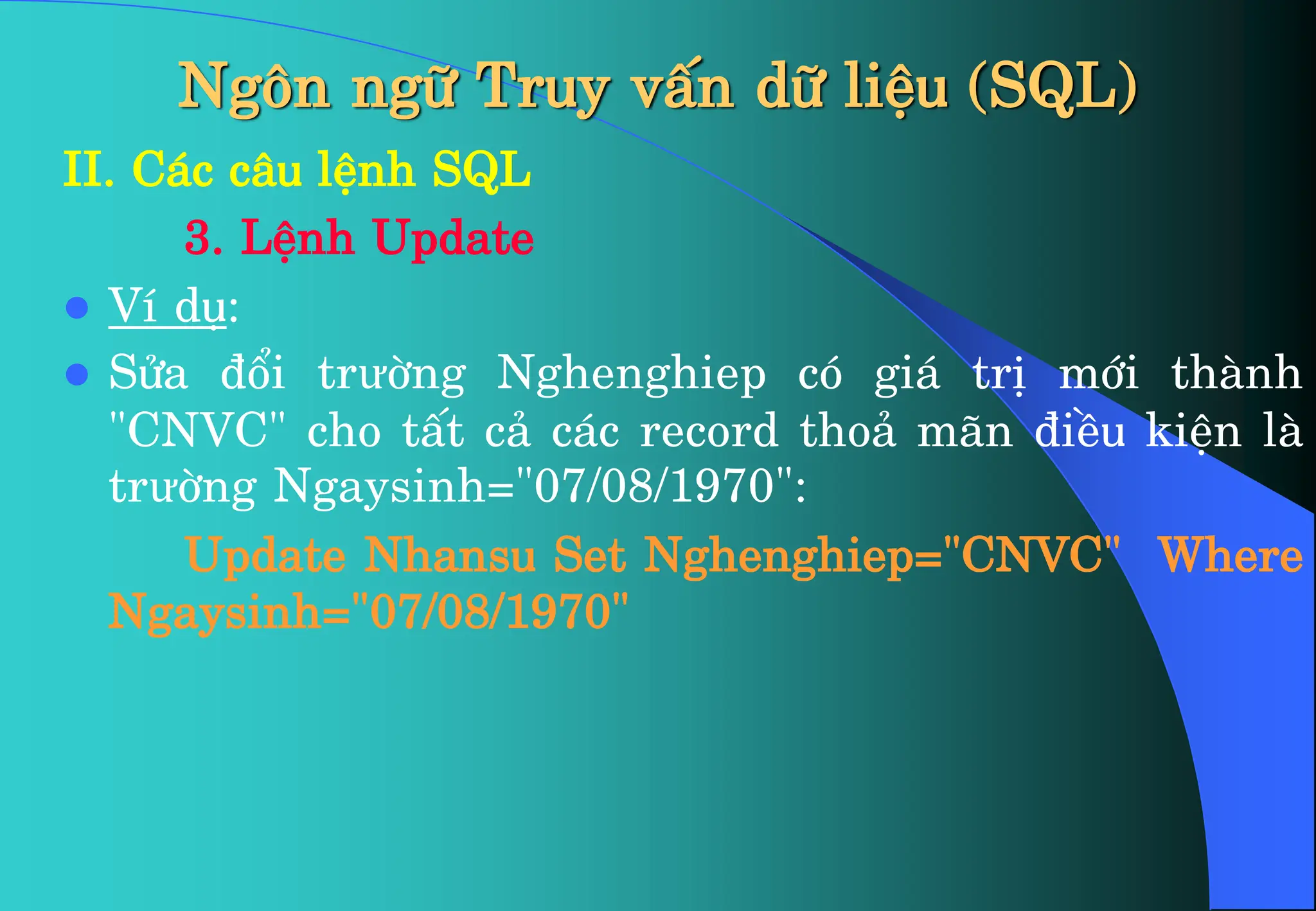 Ng«n ng÷ Truy vÊn d÷ liÖu (SQL)
II. C¸c c©u lÖnh SQL
3. LÖnh Update
 VÝ dô:
 Söa ®æi trưêng Nghenghiep cã gi¸ trÞ míi thµnh
“CNVC” cho tÊt c¶ c¸c record tho¶ m·n ®iÒu kiÖn lµ
trưêng Ngaysinh="07/08/1970":
Update Nhansu Set Nghenghiep=“CNVC” Where
Ngaysinh=“07/08/1970”
 