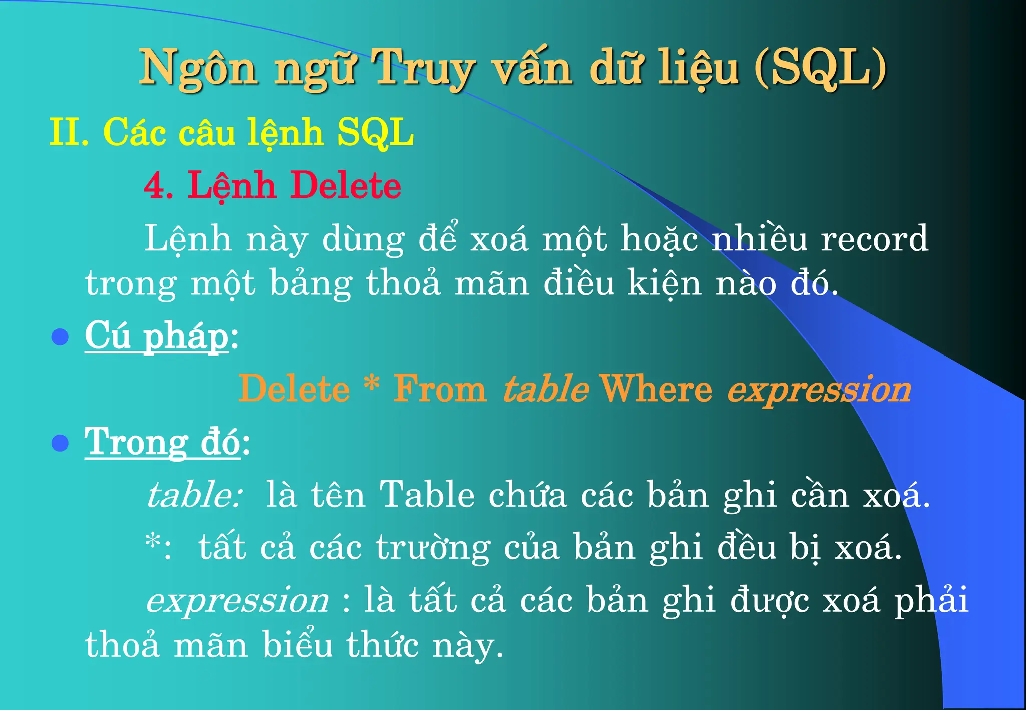 Ng«n ng÷ Truy vÊn d÷ liÖu (SQL)
II. C¸c c©u lÖnh SQL
4. LÖnh Delete
LÖnh nµy dïng ®Ó xo¸ mét hoÆc nhiÒu record
trong mét b¶ng tho¶ m·n ®iÒu kiÖn nµo ®ã.
 Có ph¸p:
Delete * From table Where expression
 Trong ®ã:
table: lµ tªn Table chøa c¸c b¶n ghi cÇn xo¸.
*: tÊt c¶ c¸c trưêng cña b¶n ghi ®Òu bÞ xo¸.
expression : lµ tÊt c¶ c¸c b¶n ghi ®ưîc xo¸ ph¶i
tho¶ m·n biÓu thøc nµy.
 