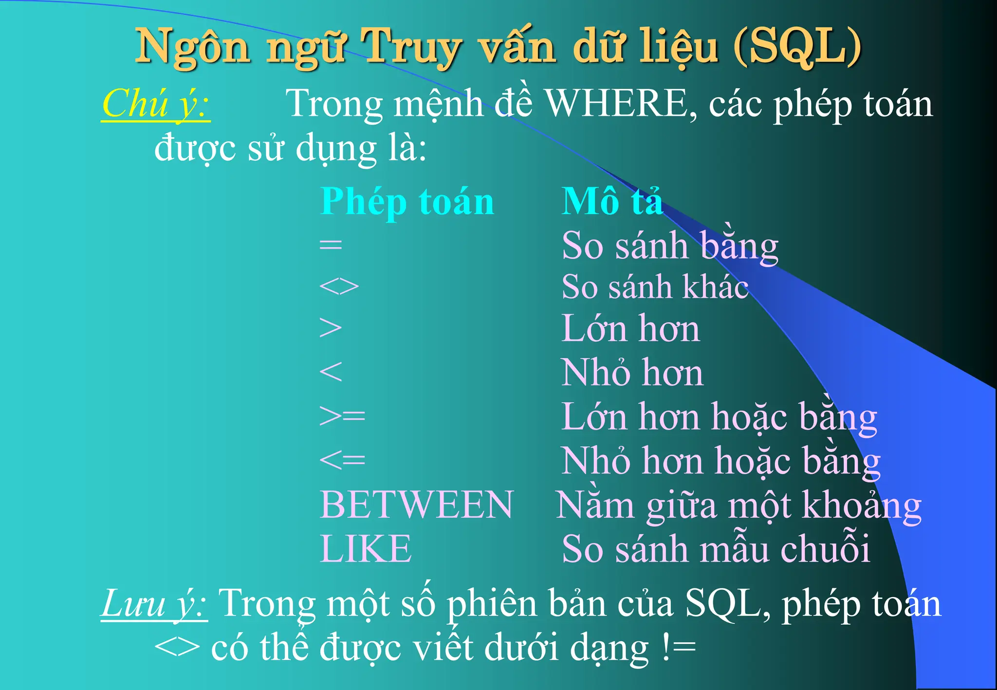 Chú ý: Trong mệnh đề WHERE, các phép toán
được sử dụng là:
Phép toán Mô tả
= So sánh bằng
<> So sánh khác
> Lớn hơn
< Nhỏ hơn
>= Lớn hơn hoặc bằng
<= Nhỏ hơn hoặc bằng
BETWEEN Nằm giữa một khoảng
LIKE So sánh mẫu chuỗi
Lưu ý: Trong một số phiên bản của SQL, phép toán
<> có thể được viết dưới dạng !=
Ng«n ng÷ Truy vÊn d÷ liÖu (SQL)
 