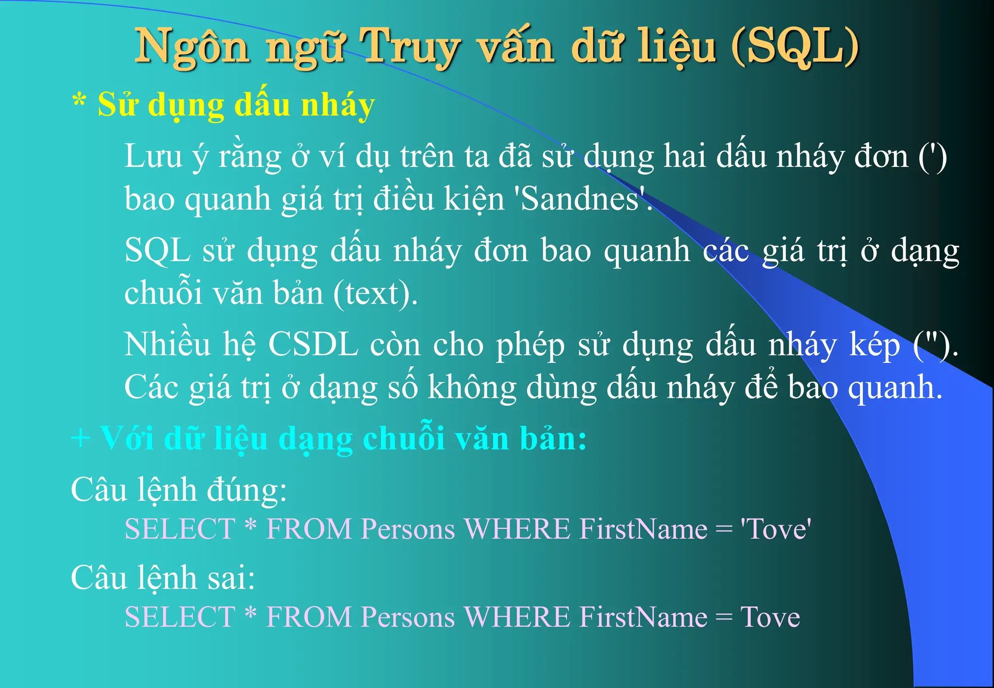 * Sử dụng dấu nháy
Lưu ý rằng ở ví dụ trên ta đã sử dụng hai dấu nháy đơn (')
bao quanh giá trị điều kiện 'Sandnes'.
SQL sử dụng dấu nháy đơn bao quanh các giá trị ở dạng
chuỗi văn bản (text).
Nhiều hệ CSDL còn cho phép sử dụng dấu nháy kép (").
Các giá trị ở dạng số không dùng dấu nháy để bao quanh.
+ Với dữ liệu dạng chuỗi văn bản:
Câu lệnh đúng:
SELECT * FROM Persons WHERE FirstName = 'Tove'
Câu lệnh sai:
SELECT * FROM Persons WHERE FirstName = Tove
Ng«n ng÷ Truy vÊn d÷ liÖu (SQL)
 