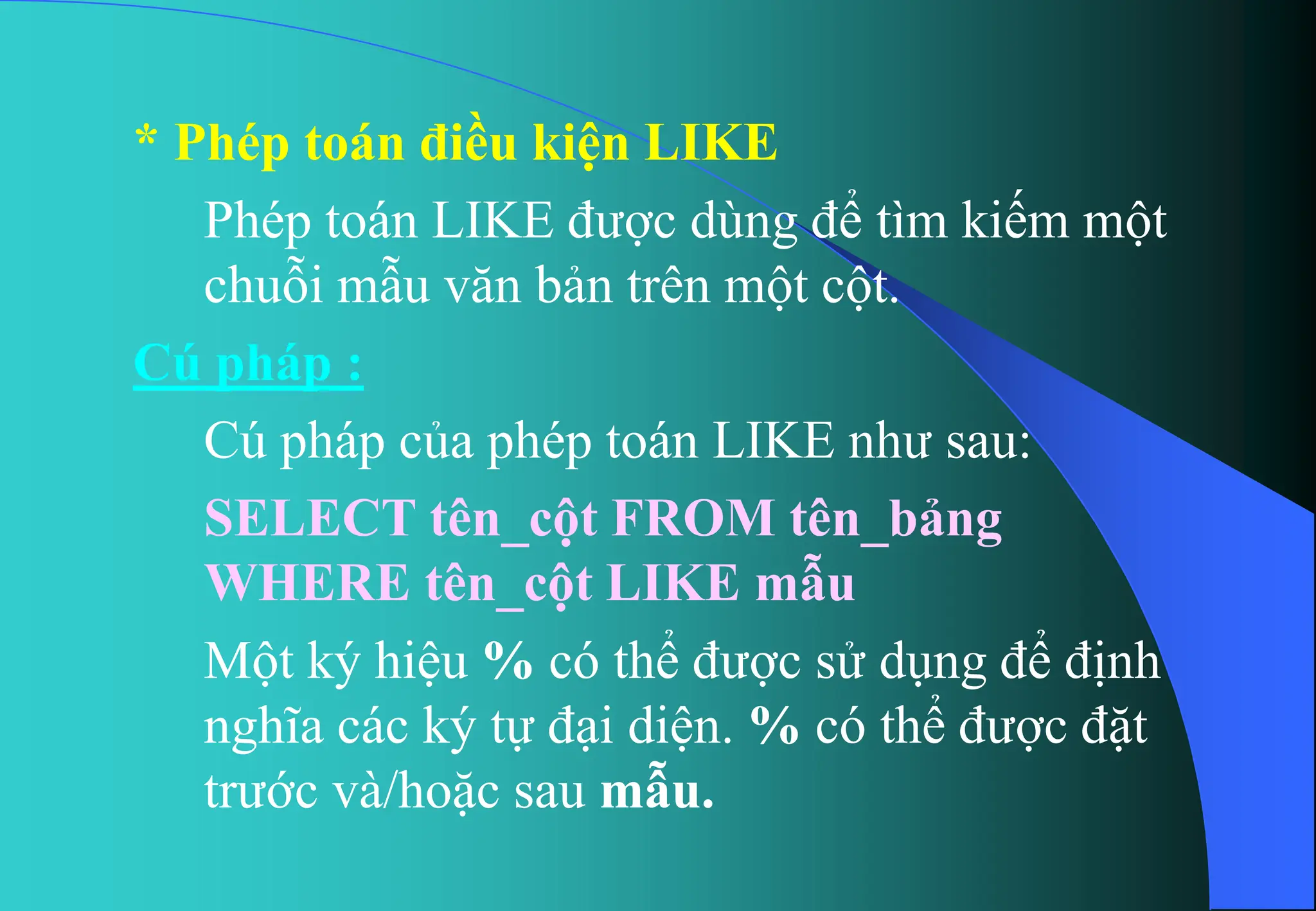 * Phép toán điều kiện LIKE
Phép toán LIKE được dùng để tìm kiếm một
chuỗi mẫu văn bản trên một cột.
Cú pháp :
Cú pháp của phép toán LIKE như sau:
SELECT tên_cột FROM tên_bảng
WHERE tên_cột LIKE mẫu
Một ký hiệu % có thể được sử dụng để định
nghĩa các ký tự đại diện. % có thể được đặt
trước và/hoặc sau mẫu.
 