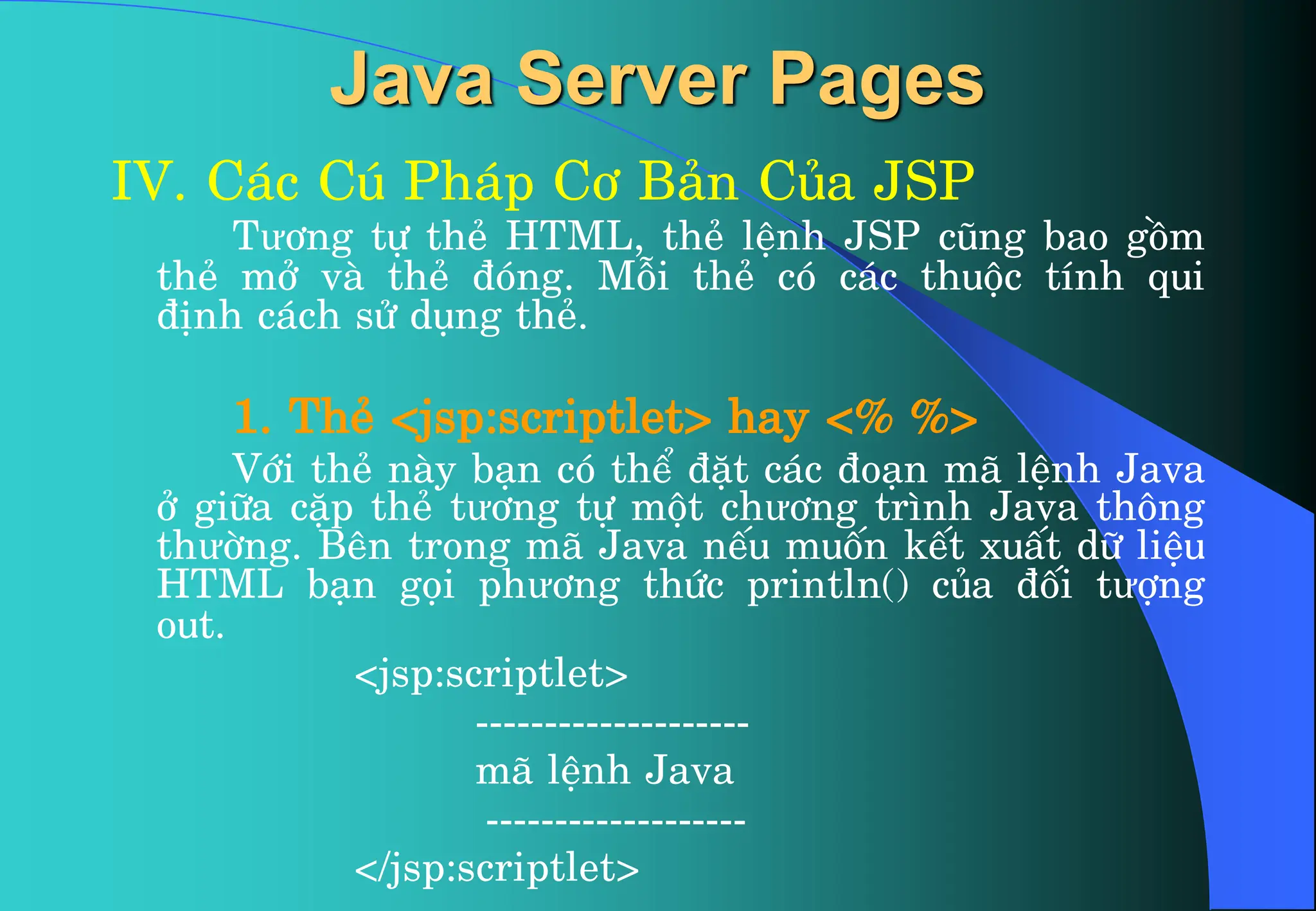 Java Server Pages
IV. C¸c Có Ph¸p C¬ B¶n Cña JSP
Tư¬ng tù thÎ HTML, thÎ lÖnh JSP còng bao gåm
thÎ më vµ thÎ ®ãng. Mçi thÎ cã c¸c thuéc tÝnh qui
®Þnh c¸ch sö dông thÎ.
1. ThÎ <jsp:scriptlet> hay <% %>
Víi thÎ nµy b¹n cã thÓ ®Æt c¸c ®o¹n m· lÖnh Java
ë gi÷a cÆp thÎ tư¬ng tù mét chư¬ng tr×nh Java th«ng
thưêng. Bªn trong m· Java nÕu muèn kÕt xuÊt d÷ liÖu
HTML b¹n gäi phư¬ng thøc println() cña ®èi tưîng
out.
<jsp:scriptlet>
--------------------
m· lÖnh Java
-------------------
</jsp:scriptlet>
 