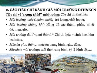 2. CÁC TIÊU CHÍ ĐÁNH GIÁ MÔI TRƯỜNG ĐTH&KCN
Tiêu chí về “trạng thái” môi trƣờng: Các chỉ thị thể hiện
-   Môi trường nước (ngầm, mặt): trữ lƣợng, chất lƣợng;
-   Môi trường không khí: Nồng độ các thành phần, nhiệt
    độ, mƣa, gió,..;
-   Môi trường đất (ngọai thành): Chỉ thị hóa – sinh học, kim
    lọai nặng;
-   Mức ồn giao thông: mức ồn trung bình ngày, đêm;
-   Sức khỏe môi trường: tuổi thọ trung bình, tỷ lệ bệnh tật,....
 