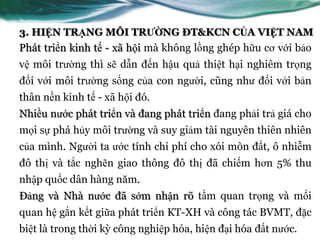 3. HIỆN TRẠNG MÔI TRƯỜNG ĐT&KCN CỦA VIỆT NAM
Phát triển kinh tế - xã hội mà không lồng ghép hữu cơ với bảo
vệ môi trƣờng thì sẽ dẫn đến hậu quả thiệt hại nghiêm trọng
đối với môi trƣờng sống của con ngƣời, cũng nhƣ đối với bản
thân nền kinh tế - xã hội đó.
Nhiều nƣớc phát triển và đang phát triển đang phải trả giá cho
mọi sự phá hủy môi trƣờng và suy giảm tài nguyên thiên nhiên
của mình. Ngƣời ta ƣớc tính chi phí cho xói mòn đất, ô nhiễm
đô thị và tắc nghẽn giao thông đô thị đã chiếm hơn 5% thu
nhập quốc dân hàng năm.
Đảng và Nhà nƣớc đã sớm nhận rõ tầm quan trọng và mối
quan hệ gắn kết giữa phát triển KT-XH và công tác BVMT, đặc
biệt là trong thời kỳ công nghiệp hóa, hiện đại hóa đất nƣớc.
 