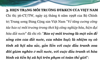 3. HIỆN TRẠNG MÔI TRƯỜNG ĐT&KCN CỦA VIỆT NAM
Chỉ thị 36-CT/TW, ngày 25 tháng 6 năm 1998 của Bộ Chính
trị Trung ƣơng Đảng Cộng sản Việt Nam "Về tăng cường công
tác bảo vệ môi trường trong thời kỳ công nghiệp hóa, hiện đại
hóa đất nước" đã chỉ rõ: "Bảo vệ môi trường là một vấn đề
sống còn của đất nước, của nhân loại; là nhiệm vụ có
tính xã hội sâu sắc, gắn liền với cuộc đấu tranh xoa
đói giảm nghèo ở mỗi nước, với cuộc đấu tranh vì hòa
bình và tiến bộ xã hội trên phạm vi toàn thế giới":
 