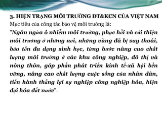 3. HIỆN TRẠNG MÔI TRƯỜNG ĐT&KCN CỦA VIỆT NAM
Mục tiêu của công tác bảo vệ môi trƣờng là:
"Ngăn ngừa ô nhiễm môi trường, phục hồi và cải thiện
môi trường ở những nơi, những vùng đã bị suy thoái,
bảo tồn đa dạng sinh học, từng bước nâng cao chất
lượng môi trường ở các khu công nghiệp, đô thị và
nông thôn, góp phần phát triển kinh tế-xã hội bền
vững, nâng cao chất lượng cuộc sống của nhân dân,
tiến hành thắng lợi sự nghiệp công nghiệp hóa, hiện
đại hóa đất nước".
 