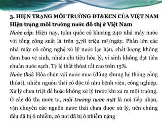 3. HIỆN TRẠNG MÔI TRƯỜNG ĐT&KCN CỦA VIỆT NAM
Hiện trạng môi trường nước đô thị ở Việt Nam
Nước cấp: Hiện nay, toàn quốc có khoảng 240 nhà máy nƣớc
với tổng công suất là trên 3,78 triệu m3/ngày. Phần lớn các
nhà máy có công nghệ xử lý nƣớc lạc hậu, chất lƣợng không
đảm bảo vệ sinh, nhiều chỉ tiêu hóa lý, vi sinh không đạt tiêu
chuẩn nƣớc sạch. Tỷ lệ thất thóat rất cao trên 15%.
Nước thải: Hòa chộn với nƣớc mƣa (dùng chung hệ thống cống
thóat), nhiều nguồn thải có độc tố nhƣ bệnh viện, công nghiệp.
Xử lý chƣa triệt để hoặc không xử lý trƣớc khi xả ra môi trƣờng.
Ở các đô thị nƣớc ta, môi trường nước mặt là nơi tiếp nhận,
vận chuyển các nguồn nƣớc thải chƣa đƣợc xử lý, nên chúng
đều đã bị ô nhiễm, có nơi đã bị ô nhiễm nặng
 