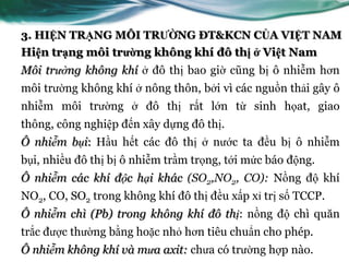 3. HIỆN TRẠNG MÔI TRƯỜNG ĐT&KCN CỦA VIỆT NAM
Hiện trạng môi trường không khí đô thị ở Việt Nam
Môi trường không khí ở đô thị bao giờ cũng bị ô nhiễm hơn
môi trƣờng không khí ở nông thôn, bởi vì các nguồn thải gây ô
nhiễm môi trƣờng ở đô thị rất lớn từ sinh họat, giao
thông, công nghiệp đến xây dựng đô thị.
Ô nhiễm bụi: Hầu hết các đô thị ở nƣớc ta đều bị ô nhiễm
bụi, nhiều đô thị bị ô nhiễm trầm trọng, tới mức báo động.
Ô nhiễm các khí độc hại khác (SO2,NO2, CO): Nồng độ khí
NO2, CO, SO2 trong không khí đô thị đều xấp xỉ trị số TCCP.
Ô nhiễm chì (Pb) trong không khí đô thị: nồng độ chì quăn
trắc đƣợc thƣờng bằng hoặc nhỏ hơn tiêu chuẩn cho phép.
Ô nhiễm không khí và mưa axit: chƣa có trƣờng hợp nào.
 