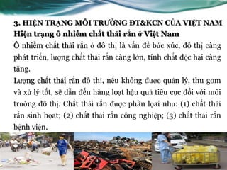 3. HIỆN TRẠNG MÔI TRƯỜNG ĐT&KCN CỦA VIỆT NAM
Hiện trạng ô nhiễm chất thải rắn ở Việt Nam
Ô nhiễm chất thải rắn ở đô thị là vấn đề bức xúc, đô thị càng
phát triển, lƣợng chất thải rắn càng lớn, tính chất độc hại càng
tăng.
Lƣợng chất thải rắn đô thị, nếu không đƣợc quản lý, thu gom
và xử lý tốt, sẽ dẫn đến hàng loạt hậu quả tiêu cực đối với môi
trƣờng đô thị. Chất thải rắn đƣợc phân lọai nhƣ: (1) chất thải
rắn sinh họat; (2) chất thải rắn công nghiệp; (3) chất thải rắn
bệnh viện.
 