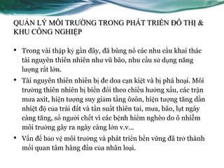 QUẢN LÝ MÔI TRƢỜNG TRONG PHÁT TRIỂN ĐÔ THỊ &
KHU CÔNG NGHIỆP

•   Trong vài thập kỷ gần đây, đã bùng nổ các nhu cầu khai thác
    tài nguyên thiên nhiên nhƣ vũ bão, nhu cầu sử dụng năng
    lƣợng rất lớn.
•   Tài nguyên thiên nhiên bị đe doa cạn kiệt và bị phá hoại. Môi
    trƣờng thiên nhiên bị biến đổi theo chiều hƣớng xấu, các trận
    mƣa axit, hiện tƣợng suy giảm tầng ôzôn, hiện tƣợng tăng dần
    nhiệt độ của trái đất và tần suất thiên tai, mƣa, bão, lụt ngày
    càng tăng, số ngƣời chết vì các bệnh hiểm nghèo do ô nhiễm
    môi trƣờng gây ra ngày càng lớn v.v...
•   Vấn đề bảo vệ môi trƣờng và phát triển bền vững đã trở thành
    mối quan tâm hàng đầu của nhân loại.
 