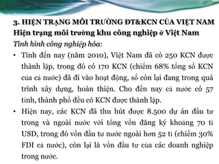 3. HIỆN TRẠNG MÔI TRƯỜNG ĐT&KCN CỦA VIỆT NAM
Hiện trạng môi trường khu công nghiệp ở Việt Nam
Tình hình công nghiệp hóa:
• Tính đến nay (năm 2010), Việt Nam đã có 250 KCN đƣợc
  thành lập, trong đó có 170 KCN (chiếm 68% tổng số KCN
  của cả nƣớc) đã đi vào hoạt động, số còn lại đang trong quá
  trình xây dựng, hoàn thiện. Cho đến nay cả nƣớc có 57
  tỉnh, thành phố đều có KCN đƣợc thành lập.
• Hiện nay, các KCN đã thu hút đƣợc 8.500 dự án đầu tƣ
  trong và ngoài nƣớc với tổng vốn đăng ký khoảng 70 tỉ
  USD, trong đó vốn đầu tƣ nƣớc ngoài hơn 52 tỉ (chiếm 30%
  FDI cả nƣớc), còn lại là vốn đầu tƣ của các doanh nghiệp
  trong nƣớc.
 