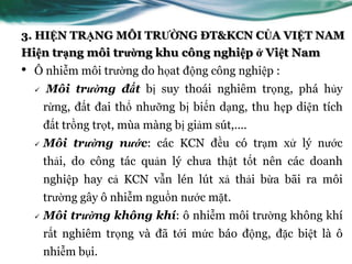3. HIỆN TRẠNG MÔI TRƯỜNG ĐT&KCN CỦA VIỆT NAM
Hiện trạng môi trường khu công nghiệp ở Việt Nam
•   Ô nhiễm môi trƣờng do họat động công nghiệp :
       Môi trường đất bị suy thoái nghiêm trọng, phá hủy
        rừng, đất đai thổ nhƣỡng bị biến dạng, thu hẹp diện tích
        đất trồng trọt, mùa màng bị giảm sút,....
       Môi trường nước: các KCN đều có trạm xử lý nƣớc
        thải, do công tác quản lý chƣa thật tốt nên các doanh
        nghiệp hay cả KCN vẫn lén lút xả thải bừa bãi ra môi
        trƣờng gây ô nhiễm nguồn nƣớc mặt.
       Môi trường không khí: ô nhiễm môi trƣờng không khí
        rất nghiêm trọng và đã tới mức báo động, đặc biệt là ô
        nhiễm bụi.
 
