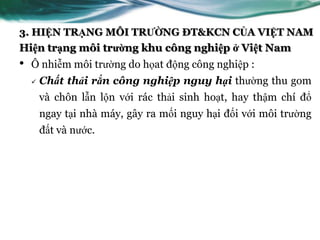 3. HIỆN TRẠNG MÔI TRƯỜNG ĐT&KCN CỦA VIỆT NAM
Hiện trạng môi trường khu công nghiệp ở Việt Nam
•   Ô nhiễm môi trƣờng do họat động công nghiệp :
       Chất thải rắn công nghiệp nguy hại thƣờng thu gom
        và chôn lẫn lộn với rác thải sinh hoạt, hay thậm chí đổ
        ngay tại nhà máy, gây ra mối nguy hại đối với môi trƣờng
        đất và nƣớc.
 