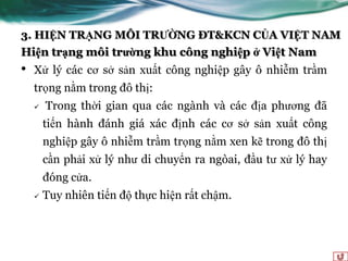 3. HIỆN TRẠNG MÔI TRƯỜNG ĐT&KCN CỦA VIỆT NAM
Hiện trạng môi trường khu công nghiệp ở Việt Nam
•   Xử lý các cơ sở sản xuất công nghiệp gây ô nhiễm trầm
    trọng nằm trong đô thị:
       Trong thời gian qua các ngành và các địa phƣơng đã
        tiến hành đánh giá xác định các cơ sở sản xuất công
        nghiệp gây ô nhiễm trầm trọng nằm xen kẽ trong đô thị
        cần phải xử lý nhƣ di chuyển ra ngòai, đầu tƣ xử lý hay
        đóng cửa.
       Tuy nhiên tiến độ thực hiện rất chậm.
 