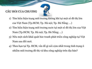 CÂU HỎI CỦA CHƢƠNG

 1) Tìm hiểu hiện trạng môi trƣờng không khí tại một số đô thị lớn
    của Việt Nam (Tp.HCM; Tp. Hà nội; Tp. Đà Nẵng; …)
 2) Tìm hiểu hiện trạng môi trƣờng nƣớc tại một số đô thị lớn của Việt
    Nam (Tp.HCM; Tp. Hà nội; Tp. Đà Nẵng; …)
 3) Nêu một cách khái quát bức tranh phát triển công nghiệp tại Việt
    Nam sau đổi mới.
 4) Theo bạn tại Tp. HCM, vấn đề gì nổi cộm nhất trong tình trạng ô
    nhiễm môi trƣờng đô thị và khu công nghiệp trên địa bàn?
 