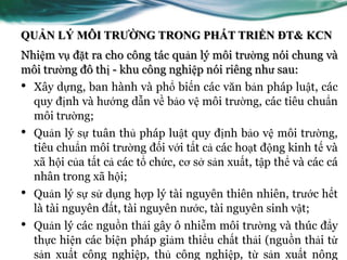QUẢN LÝ MÔI TRƯỜNG TRONG PHÁT TRIỂN ĐT& KCN
Nhiệm vụ đặt ra cho công tác quản lý môi trƣờng nói chung và
môi trƣờng đô thị - khu công nghiệp nói riêng nhƣ sau:
•   Xây dựng, ban hành và phổ biến các văn bản pháp luật, các
    quy định và hƣớng dẫn về bảo vệ môi trƣờng, các tiêu chuẩn
    môi trƣờng;
•   Quản lý sự tuân thủ pháp luật quy định bảo vệ môi trƣờng,
    tiêu chuẩn môi trƣờng đối với tất cả các hoạt động kinh tế và
    xã hội của tất cả các tổ chức, cơ sở sản xuất, tập thể và các cá
    nhân trong xã hội;
•   Quản lý sự sử dụng hợp lý tài nguyên thiên nhiên, trƣớc hết
    là tài nguyên đất, tài nguyên nƣớc, tài nguyên sinh vật;
•   Quản lý các nguồn thải gây ô nhiễm môi trƣờng và thúc đẩy
    thực hiện các biện pháp giảm thiểu chất thải (nguồn thải từ
    sản xuất công nghiệp, thủ công nghiệp, từ sản xuất nông
 