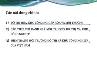 Các nội dung chính:

1)   ĐÔ THỊ HÓA, KHU CÔNG NGHIỆP HÓA VÀ MÔI TRƢỜNG

2)   CÁC TIÊU CHÍ ĐÁNH GIÁ MÔI TRƢỜNG ĐÔ THỊ VÀ KHU
     CÔNG NGHIỆP

3)   HIỆN TRẠNG MÔI TRƢỜNG ĐÔ THỊ VÀ KHU CÔNG NGHIỆP
     CỦA VIỆT NAM
 