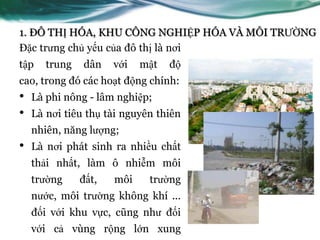 1. ĐÔ THỊ HÓA, KHU CÔNG NGHIỆP HÓA VÀ MÔI TRƢỜNG
Đặc trƣng chủ yếu của đô thị là nơi
tập    trung   dân    với   mật   độ
cao, trong đó các hoạt động chính:
•   Là phi nông - lâm nghiệp;
•   Là nơi tiêu thụ tài nguyên thiên
    nhiên, năng lƣợng;
•   Là nơi phát sinh ra nhiều chất
    thải nhất, làm ô nhiễm môi
    trƣờng     đất,   môi    trƣờng
    nƣớc, môi trƣờng không khí ...
    đối với khu vực, cũng nhƣ đối
    với cả vùng rộng lớn xung
 