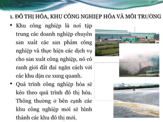 1. ĐÔ THỊ HÓA, KHU CÔNG NGHIỆP HÓA VÀ MÔI TRƢỜNG
•   Khu công nghiệp là nơi tập
    trung các doanh nghiệp chuyên
    sản xuất các sản phẩm công
    nghiệp và thực hiện các dịch vụ
    cho sản xuất công nghiệp, nó có
    ranh giới đất đai ngăn cách với
    các khu dận cƣ xung quanh.
•   Quá trình công nghiệp hóa sẽ
    kéo theo quá trình đô thị hóa.
    Thông thƣờng ở bên cạnh các
    khu công nghiệp mới sẽ hình
    thành các khu đô thị mới.
 