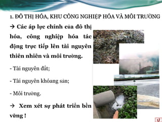 1. ĐÔ THỊ HÓA, KHU CÔNG NGHIỆP HÓA VÀ MÔI TRƢỜNG
 Các áp lực chính của đô thị
hóa, công nghiệp hóa tác
động trực tiếp lên tài nguyên
thiên nhiên và môi trường.

- Tài nguyên đất;

- Tài nguyên khóang sản;

- Môi trƣờng.

 Xem xét sự phát triển bền
vững !
 