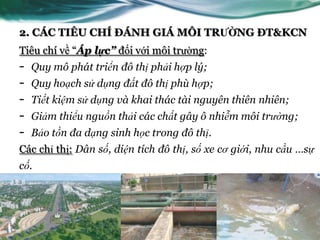 2. CÁC TIÊU CHÍ ĐÁNH GIÁ MÔI TRƯỜNG ĐT&KCN
Tiêu chí về “Áp lực” đối với môi trƣờng:
-   Quy mô phát triển đô thị phải hợp lý;
-   Quy hoạch sử dụng đất đô thị phù hợp;
-   Tiết kiệm sử dụng và khai thác tài nguyên thiên nhiên;
-   Giảm thiểu nguồn thải các chất gây ô nhiễm môi trường;
-   Bảo tồn đa dạng sinh học trong đô thị.
Các chỉ thị: Dân số, diện tích đô thị, số xe cơ giới, nhu cầu …sự
cố.
 