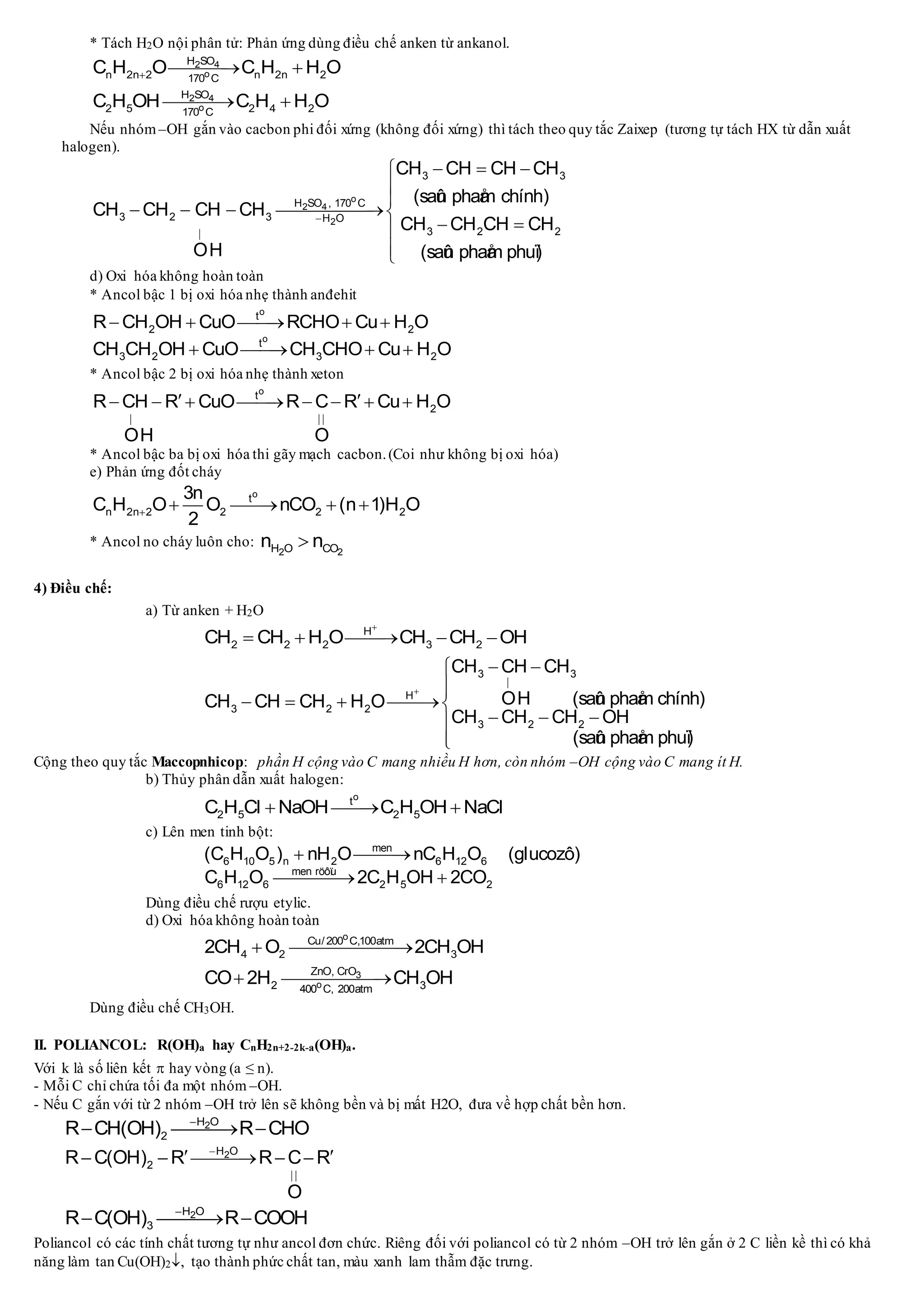 * Tách H2O nội phân tử: Phản ứng dùng điều chế anken từ ankanol.
2 4
o
H SO
n 2n 2 n 2n 2170 C
C H O C H H O  
2 4
o
H SO
2 5 2 4 2170 C
C H OH C H H O 
Nếu nhóm –OH gắn vào cacbon phi đối xứng (không đối xứng) thì tách theo quy tắc Zaixep (tương tự tách HX từ dẫn xuất
halogen).
o
2 4
2
3 3
H SO , 170 C
3 2 3 H O
3 2 2
CH CH CH CH
(saûn phaåm chính)
CH CH CH CH
CH CH CH CH
OH (saûn phaåm phuï)


  


   
 

d) Oxi hóa không hoàn toàn
* Ancol bậc 1 bị oxi hóa nhẹ thành anđehit
o
o
t
2 2
t
3 2 3 2
R CH OH CuO RCHO Cu H O
CH CH OH CuO CH CHO Cu H O
    
   
* Ancol bậc 2 bị oxi hóa nhẹ thành xeton
o
t
2R CH R CuO R C R Cu H O
OH O
 
        
* Ancol bậc ba bị oxi hóa thi gãy mạch cacbon.(Coi như không bị oxi hóa)
e) Phản ứng đốt cháy
o
t
n 2n 2 2 2 2
3n
C H O O nCO (n 1)H O
2
    
* Ancol no cháy luôn cho:
2 2H O COn n
4) Điều chế:
a) Từ anken + H2O
H
2 2 2 3 2CH CH H O CH CH OH

    
3 3
H
3 2 2
3 2 2
CH CH CH
OH (saûn phaåm chính)CH CH CH H O
CH CH CH OH
(saûn phaåm phuï)


 

   
  

Cộng theo quy tắc Maccopnhicop: phần H cộng vào C mang nhiều H hơn, còn nhóm –OH cộng vào C mang ít H.
b) Thủy phân dẫn xuất halogen:
o
t
2 5 2 5C H Cl NaOH C H OH NaCl  
c) Lên men tinh bột:
men
6 10 5 n 2 6 12 6
men röôïu
6 12 6 2 5 2
(C H O ) nH O nC H O (glucozô)
C H O 2C H OH 2CO
 
 
Dùng điều chế rượu etylic.
d) Oxi hóa không hoàn toàn
o
Cu/ 200 C,100atm
4 2 32CH O 2CH OH 
3
o
ZnO, CrO
2 3400 C, 200atm
CO 2H CH OH 
Dùng điều chế CH3OH.
II. POLIANCOL: R(OH)a hay CnH2n+2-2k-a(OH)a.
Với k là số liên kết  hay vòng (a ≤ n).
- Mỗi C chỉ chứa tối đa một nhóm –OH.
- Nếu C gắn với từ 2 nhóm –OH trở lên sẽ không bền và bị mất H2O, đưa về hợp chất bền hơn.
2H O
2R CH(OH) R CHO
  
2H O
2R C(OH) R R C R
O


     
2H O
3R C(OH) R COOH
  
Poliancol có các tính chất tương tự như ancol đơn chức. Riêng đối với poliancol có từ 2 nhóm –OH trở lên gắn ở 2 C liền kề thì có khả
năng làm tan Cu(OH)2, tạo thành phức chất tan, màu xanh lam thẫm đặc trưng.
 