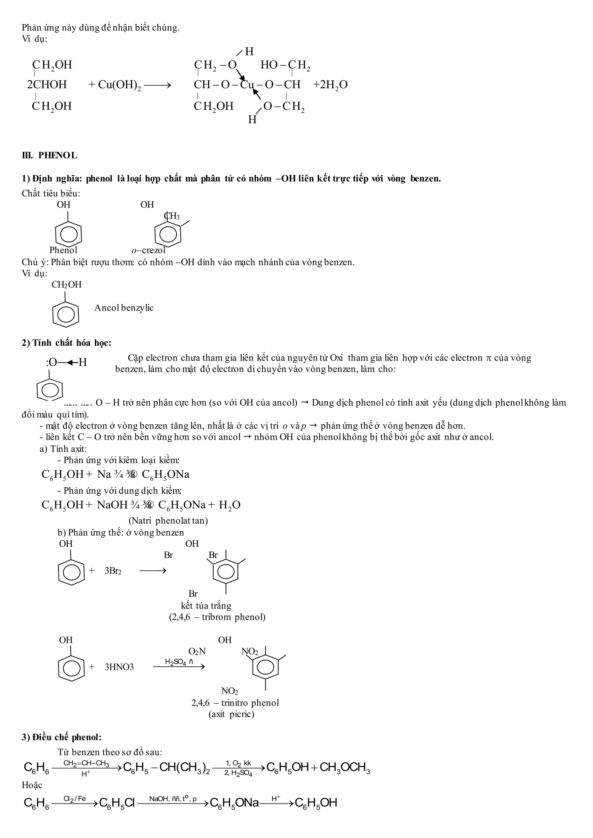 Phản ứng này dùng để nhận biết chúng.
Ví dụ:
2 2 2
2 2
H
CH OH CH O HO CH
2CHOH + Cu(OH) CH O Cu O CH +2H O
C
  
 
    
2 2 2H OH CH OH O CH
H
  

III. PHENOL
1) Định nghĩa: phenol là loại hợp chất mà phân tử có nhóm –OH liên kết trực tiếp với vòng benzen.
Chất tiêu biểu:
OH OH
CH3
Phenol o–crezol
Chú ý: Phân biệt rượu thơm: có nhóm –OH dính vào mạch nhánh của vòng benzen.
Ví dụ:
CH2OH
Ancol benzylic
2) Tính chất hóa học:
Cặp electron chưa tham gia liên kết của nguyên tử Oxi tham gia liên hợp với các electron  của vòng
benzen, làm cho mật độ electron di chuyển vào vòng benzen, làm cho:
- liên kết O – H trở nên phân cực hơn (so với OH của ancol)  Dung dịch phenol có tính axit yếu (dung dịch phenolkhông làm
đổi màu quì tím).
- mật độ electron ở vòng benzen tăng lên, nhất là ở các vị trí o và p  phản ứng thế ở vòng benzen dễ hơn.
- liên kết C – O trở nên bền vững hơn so với ancol  nhóm OH của phenolkhông bị thế bởi gốc axit như ở ancol.
a) Tính axit:
- Phản ứng với kiêm loại kiềm:
6 5 6 5C H OH Na C H ONa+ ¾ ¾®
- Phản ứng với dung dịch kiềm:
6 5 6 5 2C H OH NaOH C H ONa H O+ ¾ ¾® +
(Natri phenolat tan)
b) Phản ứng thế: ở vòng benzen
OH OH
Br Br
+ 3Br2 
Br
kết tủa trắng
(2,4,6 – tribrom phenol)
OH OH
O2N NO2
+ 3HNO3 2 4H SO ñ

NO2
2,4,6 – trinitro phenol
(axit picric)
3) Điều chế phenol:
Từ benzen theo sơ đồ sau:
2 3 2
2 4
CH CH CH 1, O kk
6 6 6 5 3 2 6 5 3 32, H SOH
C H C H CH(CH ) C H OH CH OCH
 
   
Hoặc
o
2Cl / Fe NaOH, ññ, t , p H
6 6 6 5 6 5 6 5C H C H Cl C H ONa C H OH

  
O H
 