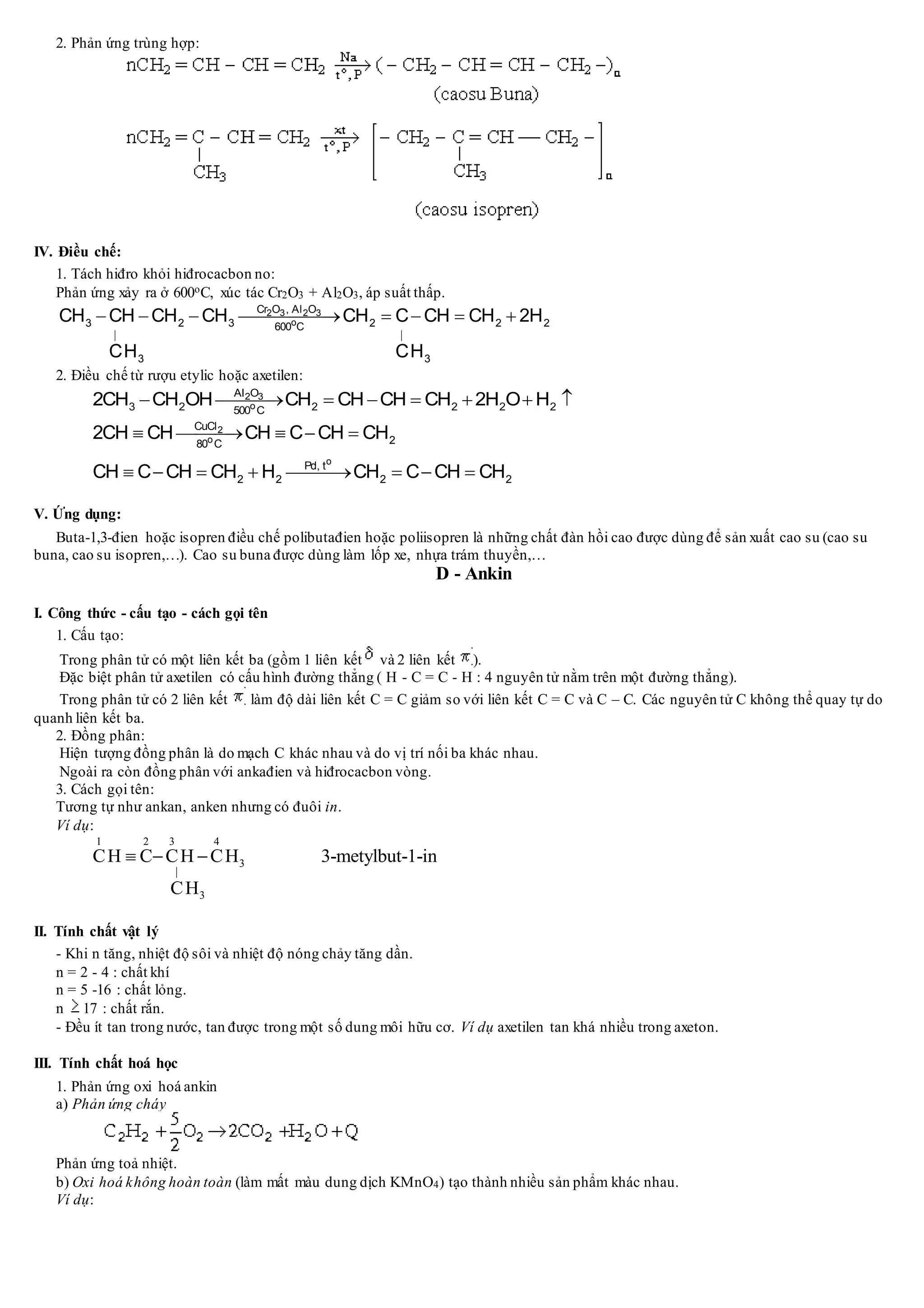 2. Phản ứng trùng hợp:
IV. Điều chế:
1. Tách hiđro khỏi hiđrocacbon no:
Phản ứng xảy ra ở 600oC, xúc tác Cr2O3 + Al2O3, áp suất thấp.
2 3 2 3
o
Cr O , Al O
3 2 3 2 2 2600 C
3 3
CH CH CH CH CH C CH CH 2H
CH CH
 
       
2. Điều chế từ rượu etylic hoặc axetilen:
2 3
o
Al O
3 2 2 2 2 2500 C
2CH CH OH CH CH CH CH 2H O H       
2
o
o
CuCl
280 C
Pd, t
2 2 2 2
2CH CH CH C CH CH
CH C CH CH H CH C CH CH
    
       
V. Ứng dụng:
Buta-1,3-đien hoặc isopren điều chế polibutađien hoặc poliisopren là những chất đàn hồi cao được dùng để sản xuất cao su (cao su
buna, cao su isopren,…). Cao su buna được dùng làm lốp xe, nhựa trám thuyền,…
D - Ankin
I. Công thức - cấu tạo - cách gọi tên
1. Cấu tạo:
Trong phân tử có một liên kết ba (gồm 1 liên kết và 2 liên kết ).
Đặc biệt phân tử axetilen có cấu hình đường thẳng ( H - C = C - H : 4 nguyên tử nằm trên một đường thẳng).
Trong phân tử có 2 liên kết làm độ dài liên kết C = C giảm so với liên kết C = C và C – C. Các nguyên tử C không thể quay tự do
quanh liên kết ba.
2. Đồng phân:
Hiện tượng đồng phân là do mạch C khác nhau và do vị trí nối ba khác nhau.
Ngoài ra còn đồng phân với ankađien và hiđrocacbon vòng.
3. Cách gọi tên:
Tương tự như ankan, anken nhưng có đuôi in.
Ví dụ:
1 2 3 4
3
3
CH C CH CH 3-metylbut-1-in
CH

  
II. Tính chất vật lý
- Khi n tăng, nhiệt độ sôi và nhiệt độ nóng chảy tăng dần.
n = 2 - 4 : chất khí
n = 5 -16 : chất lỏng.
n 17 : chất rắn.
- Đều ít tan trong nước, tan được trong một số dung môi hữu cơ. Ví dụ axetilen tan khá nhiều trong axeton.
III. Tính chất hoá học
1. Phản ứng oxi hoá ankin
a) Phản ứng cháy
Phản ứng toả nhiệt.
b) Oxi hoá không hoàn toàn (làm mất màu dung dịch KMnO4) tạo thành nhiều sản phẩm khác nhau.
Ví dụ:
 