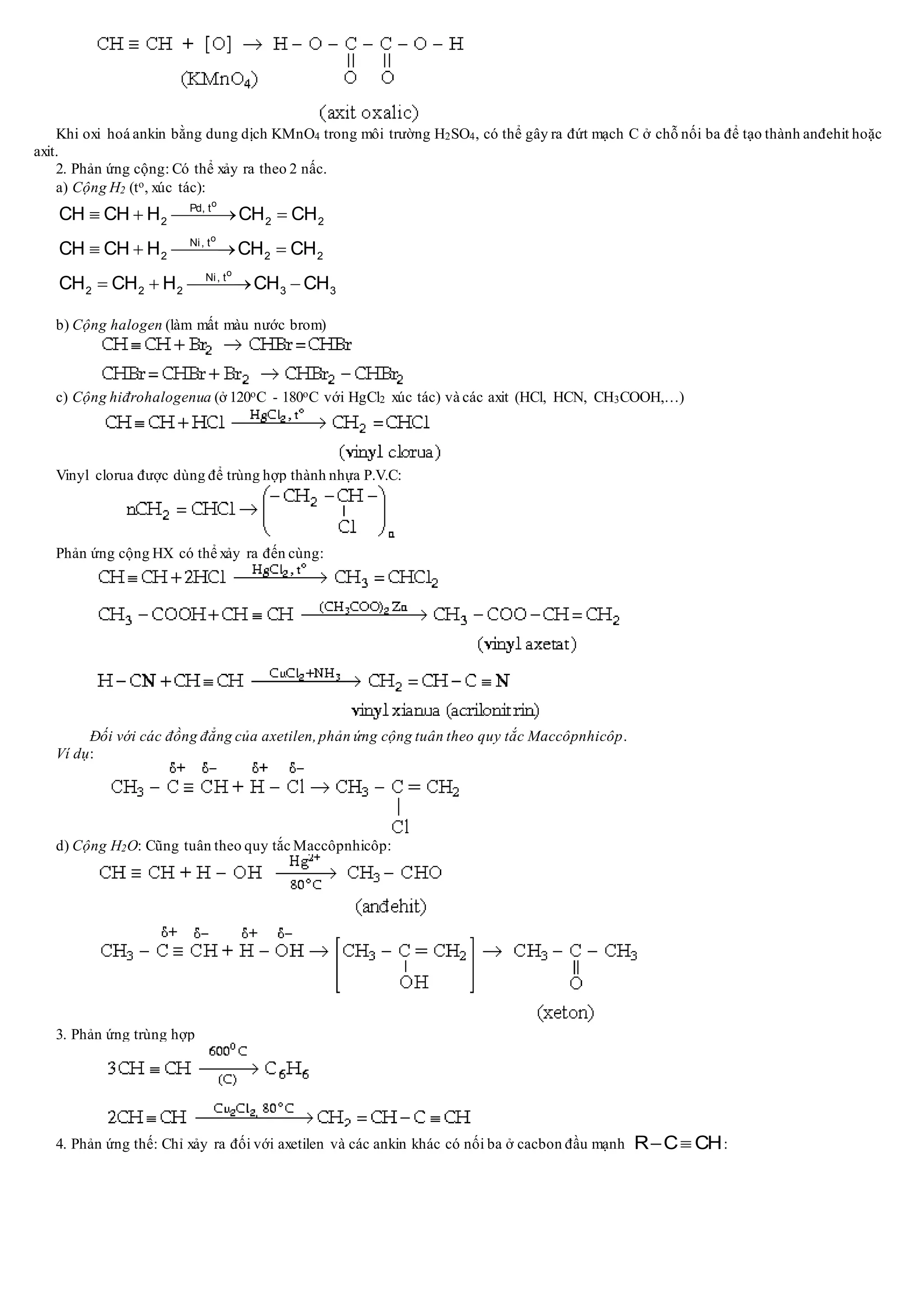 Khi oxi hoá ankin bằng dung dịch KMnO4 trong môi trường H2SO4, có thể gây ra đứt mạch C ở chỗ nối ba để tạo thành anđehit hoặc
axit.
2. Phản ứng cộng: Có thể xảy ra theo 2 nấc.
a) Cộng H2 (to, xúc tác):
o
o
o
Pd, t
2 2 2
Ni, t
2 2 2
Ni, t
2 2 2 3 3
CH CH H CH CH
CH CH H CH CH
CH CH H CH CH
   
   
   
b) Cộng halogen (làm mất màu nước brom)
c) Cộng hiđrohalogenua (ở 120oC - 180oC với HgCl2 xúc tác) và các axit (HCl, HCN, CH3COOH,…)
Vinyl clorua được dùng để trùng hợp thành nhựa P.V.C:
Phản ứng cộng HX có thể xảy ra đến cùng:
Đối với các đồng đẳng của axetilen,phản ứng cộng tuân theo quy tắc Maccôpnhicôp.
Ví dụ:
d) Cộng H2O: Cũng tuân theo quy tắc Maccôpnhicôp:
3. Phản ứng trùng hợp
4. Phản ứng thế: Chỉ xảy ra đối với axetilen và các ankin khác có nối ba ở cacbon đầu mạnh R C CH  :
 