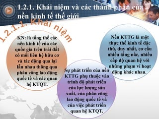 KN: là tổng thể các
nền kinh tế của các
quốc gia trên trái đất
có mối liên hệ hữu cơ
và tác động qua lại
lẫn nhau thông qua
phân công lao động
quốc tế và các quan
hệ KTQT.
Sự phát triển của nền
KTTG phụ thuộc vào
trình độ phát triển
của lực lượng sản
xuất, của phân công
lao động quốc tế và
của việc phát triển
quan hệ KTQT.
Nền KTTG là một
thực thể kinh tế đặc
thù, duy nhất, cơ cấu
nhiều tầng nấc, nhiều
cấp độ quan hệ với
những phạm vi hoạt
động khác nhau.
1.2.1. Khái niệm và các thành phần của
nền kinh tế thế giới
 