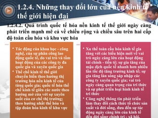 1.2.4.2. Quá trình quốc tế hóa nền kinh tế thế giới ngày càng
phát triển mạnh mẽ cả về chiều rộng và chiều sâu trên hai cấp
độ toàn cầu hóa và khu vực hóa
1.2.4. Những thay đổi lớn của nền kinh tế
thế giới hiện đại
• Tác động của khoa học - công
nghệ, của sự phân công lao
động quốc tế, do vai trò và tầm
hoạt động của các công ty đa
quốc gia và xuyên quốc gia
• Thể chế kinh tế thế giới
chuyển biến theo hướng thị
trường hóa nền kinh tế của
từng quốc gia; quốc tế hóa thể
chế kinh tế giữa các nước theo
hướng mở cửa với sự xuyên
suốt của cơ chế thị trường;
theo hướng nhất thể hóa và
tập đoàn hóa kinh tế khu vực
• Xu thế toàn cầu hóa kinh tế gia
tăng với các biểu hiện mới về vai
trò ngày càng lớn của hoạt động
tài chính - tiền tệ; sự gia tăng của
mậu dịch quốc tế nhanh hơn nhiều
lần tốc độ tăng trưởng kinh tế; sự
gia tăng làn sóng sáp nhập các
công ty xuyên quốc gia; vai trò
ngày càng quan trọng của tri thức
và sự phát triển loại hình kinh tế
tri thức
• Công nghệ thông tin phát triển
làm thay đổi cách thức tổ chức sản
xuất và đời sống, đưa đến sự tác
động ngày càng lớn của kinh tế
 