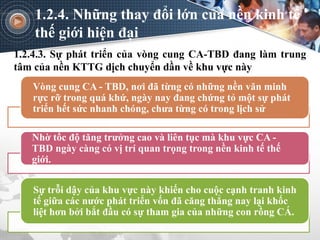 1.2.4.3. Sự phát triển của vòng cung CA-TBD đang làm trung
tâm của nền KTTG dịch chuyển dần về khu vực này
1.2.4. Những thay đổi lớn của nền kinh tế
thế giới hiện đại
Vòng cung CA - TBD, nơi đã từng có những nền văn minh
rực rỡ trong quá khứ, ngày nay đang chứng tỏ một sự phát
triển hết sức nhanh chóng, chưa từng có trong lịch sử
Nhờ tốc độ tăng trưởng cao và liên tục mà khu vực CA -
TBD ngày càng có vị trí quan trọng trong nền kinh tế thế
giới.
Sự trỗi dậy của khu vực này khiến cho cuộc cạnh tranh kinh
tế giữa các nước phát triển vốn đã căng thẳng nay lại khốc
liệt hơn bởi bắt đầu có sự tham gia của những con rồng CÁ.
 