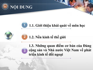 NỘI DUNG
1.1. Giới thiệu khái quát về môn học
1.2. Nền kinh tế thế giới
1.3. Những quan điểm cơ bản của Đảng
cộng sản và Nhà nước Việt Nam về phát
triển kinh tế đối ngoại
3
2
1
 