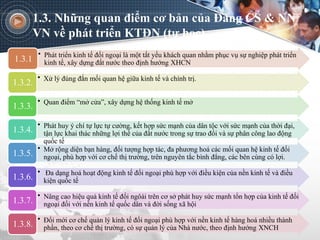 1.3. Những quan điểm cơ bản của Đảng CS & NN
VN về phát triển KTĐN (tự học)
• Phát triển kinh tế đối ngoại là một tất yếu khách quan nhằm phục vụ sự nghiệp phát triển
kinh tế, xây dựng đất nước theo định hướng XHCN
1.3.1
• Xử lý đúng đắn mối quan hệ giữa kinh tế và chính trị.
1.3.2.
• Quan điểm “mở cửa”, xây dựng hệ thống kinh tế mở
1.3.3.
• Phát huy ý chí tự lực tự cường, kết hợp sức mạnh của dân tộc với sức mạnh của thời đại,
tận lực khai thác những lợi thế của đất nước trong sự trao đổi và sự phân công lao động
quốc tế
1.3.4.
• Mở rộng diện bạn hàng, đối tượng hợp tác, đa phương hoá các mối quan hệ kinh tế đối
ngoại, phù hợp với cơ chế thị trường, trên nguyên tắc bình đẳng, các bên cùng có lợi.
1.3.5.
• Đa dạng hoá hoạt động kinh tế đối ngoại phù hợp với điều kiện của nền kinh tế và điều
kiện quốc tế
1.3.6.
• Nâng cao hiệu quả kinh tế đối ngôài trên cơ sở phát huy sức mạnh tổn hợp của kinh tế đối
ngoại đối với nền kinh tế quốc dân và đời sống xã hội
1.3.7.
• Đổi mới cơ chế quản lý kinh tế đối ngoại phù hợp với nền kinh tế hàng hoá nhiều thành
phần, theo cơ chế thị trường, có sự quản lý của Nhà nước, theo định hướng XNCH
1.3.8.
 
