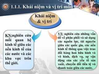 1.1.1. Khái niệm và vị trí môn học
VT: nghiên cứu những vấn
đề về phân phối và sử dụng
các nguồn lực, tài nguyên
giữa các quốc gia, các nền
kinh tế thông qua việc trao
đổi hàng hoá hữu hình và
vô hình, dịch vụ, sự vận
động của các yếu tố sản
xuất, chuyển đổi tiền tệ và
thanh toán giữa các nước.
KN:nghiên cứu
mối quan hệ
kinh tế giữa các
nền kinh tế của
các nước và các
khu vực trên
thế giới.
Khái niệm
& vị trí
 
