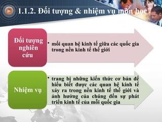 1.1.2. Đối tượng & nhiệm vụ môn học
• mối quan hệ kinh tế giữa các quốc gia
trong nền kinh tế thế giới
Đối tượng
nghiên
cứu
• trang bị những kiến thức cơ bản để
hiểu biết được các quan hệ kinh tế
xảy ra trong nền kinh tế thế giới và
ảnh hưởng của chúng đến sự phát
triển kinh tế của mỗi quốc gia
Nhiệm vụ
 