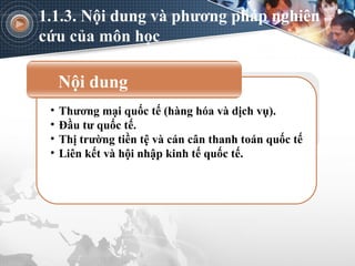 Nội dung
• Thương mại quốc tế (hàng hóa và dịch vụ).
• Đầu tư quốc tế.
• Thị trường tiền tệ và cán cân thanh toán quốc tế
• Liên kết và hội nhập kinh tế quốc tế.
1.1.3. Nội dung và phương pháp nghiên
cứu của môn học
 