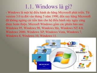 1.1. Windows là gi?
- Windows là một hệ điều hành do hãng Microsoft phát triển. Từ
version 3.0 ra đời vào tháng 5 năm 1990, đến nay hãng Microsoft
đã không ngừng cải tiến làm cho hệ điều hành này ngày càng
được hoàn thiện. Microsft Windows gồm các phiên bản sau:
Windows 95, Windows 98, Windows Me, Windows NT 4.0,
Windows 2000, Windows XP, Windows Vista, Windows 7,
Windows 8, Windows 10, Windows 11.
 