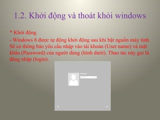 1.2. Khởi động và thoát khỏi windows
* Khởi động
- Windows 8 được tự động khởi động sau khi bật nguồn máy tính.
Sẽ có thông báo yêu cầu nhập vào tài khoản (User name) và mật
khẩu (Password) của người dùng (hình dưới). Thao tác này gọi là
đăng nhập (login).
 