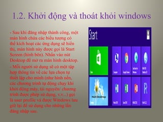 1.2. Khởi động và thoát khỏi windows
- Sau khi đăng nhập thành công, một
màn hình chứa các biểu tượng có
thể kích hoạt các ứng dụng sẽ hiển
thị, màn hình này được gọi là Start
Screen (hình bên). Nhấn vào nút
Desktop để mở ra màn hình desktop.
- Mỗi người sử dụng sẽ có một tập
hợp thông tin về các lựa chọn tự
thiết lập cho mình (như hình nền,
các chương trình tự động chạy khi
khởi động máy, tài nguyên/ chương
trình được phép sử dụng, v.v...) gọi
là user profile và được Windows lưu
giữ lại để sử dụng cho những lần
đăng nhập sau.
Nút Desktop
 