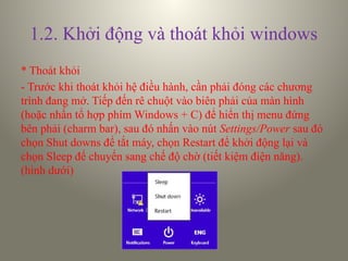 1.2. Khởi động và thoát khỏi windows
* Thoát khỏi
- Trước khi thoát khỏi hệ điều hành, cần phải đóng các chương
trình đang mở. Tiếp đến rê chuột vào biên phải của màn hình
(hoặc nhấn tổ hợp phím Windows + C) để hiển thị menu đứng
bên phải (charm bar), sau đó nhấn vào nút Settings/Power sau đó
chọn Shut downs để tắt máy, chọn Restart để khởi động lại và
chọn Sleep để chuyển sang chế độ chờ (tiết kiệm điện năng).
(hình dưới)
 