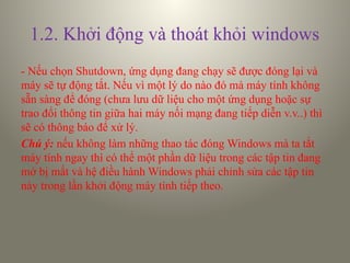 1.2. Khởi động và thoát khỏi windows
- Nếu chọn Shutdown, ứng dụng đang chạy sẽ được đóng lại và
máy sẽ tự động tắt. Nếu vì một lý do nào đó mà máy tính không
sẵn sàng để đóng (chưa lưu dữ liệu cho một ứng dụng hoặc sự
trao đổi thông tin giữa hai máy nối mạng đang tiếp diễn v.v..) thì
sẽ có thông báo để xử lý.
Chú ý: nếu không làm những thao tác đóng Windows mà ta tắt
máy tính ngay thì có thể một phần dữ liệu trong các tập tin đang
mở bị mất và hệ điều hành Windows phải chỉnh sửa các tập tin
này trong lần khởi động máy tính tiếp theo.
 