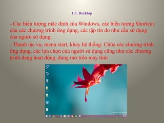 1.3. Desktop
- Các biểu tượng mặc định của Windows, các biểu tượng Shortcut
của các chương trình ứng dụng, các tập tin do nhu cầu sử dụng
của người sử dụng.
- Thanh tác vụ, menu start, khay hệ thống: Chứa các chương trình
ứng dụng, các lựa chọn của người sử dụng cũng như các chương
trình đang hoạt động, đang mở trên máy tính
 