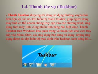 1.4. Thanh tác vụ (Taskbar)
- Thanh Taskbar được người dùng sử dụng thường xuyên bởi
tính tiện lợi của nó, khi hiển thị thanh taskbar, giúp người dùng
máy tính có thể nhanh chóng truy cập vào các chương trình, ứng
dụng trên máy tính, cùng nhiều tính năng đặc biệt khác. Thanh
Taskbar trên Windows khá quan trọng và thuận tiện cho việc truy
cập vào Menu Start, các ứng dụng bạn đang sử dụng, những ứng
dụng được cài đặt hiển thị mặc định trên Taskbar, xem đồng hồ,...
 