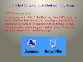 1.6. Khởi động và thoát khỏi một ứng dụng
* Các biểu tượng (icon)
- Biểu tượng là các hình vẽ nhỏ đặc trưng cho một đối tượng nào
đó của Windows hoặc của các ứng dụng chạy trong Windows.
Phía dưới biểu tượng là tên biểu tượng, thông thường tên biểu
tượng diễn giải cho chức năng nào đó được gán cho biểu tượng
(ví dụ nó mang tên của 1 trình ứng dụng)
 