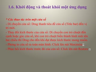 1.6. Khởi động và thoát khỏi một ứng dụng
* Các thao tác trên một cửa sổ
- Di chuyển cửa sổ: Drag thanh tiêu đề cửa sổ (Title bar) đến vị
trí mới.
- Thay đổi kích thước của cửa sổ: Di chuyển con trỏ chuột đến
cạnh hoặc góc cửa sổ, khi con trỏ chuột biến thành hình mũi tên
hai chiều thì Drag cho đến khi đạt được kích thước mong muốn.
- Phóng to cửa sổ ra toàn màn hình: Click lên nút Maximize .
- Phục hồi kích thước trước đó của cửa sổ: Click lên nút Restore
 