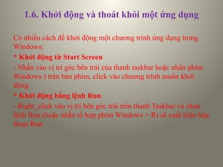 1.6. Khởi động và thoát khỏi một ứng dụng
Có nhiều cách để khởi động một chương trình ứng dụng trong
Windows:
* Khởi động từ Start Screen
- Nhấn vào vị trí góc bên trái của thanh taskbar hoặc nhấn phím
Windows ) trên bàn phím, click vào chương trình muốn khởi
động.
* Khởi động bằng lệnh Run
- Right_click vào vị trí bên góc trái trên thanh Taskbar và chọn
lệnh Run (hoặc nhấn tổ hợp phím Windows + R) sẽ xuất hiện hộp
thoại Run
 