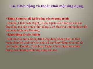 1.6. Khởi động và thoát khỏi một ứng dụng
* Dùng Shortcut để khởi động các chương trình
- Double_Click hoặc Right_Click/ Open vào Shortcut của các
ứng dụng mà bạn muốn khởi động. Các Shortcut thường được đặt
trên màn hình nền Desktop.
* Khởi động từ các Folder
- Khi tên của một chương trình ứng dụng không hiện ra trên
menu Start thì cách tiện lợi nhất để bạn khởi động nó là mở từ
các Folder, Double_Click hoặc Right_Click/ Open trên biểu
tượng của chương trình ứng dụng cần mở.
 